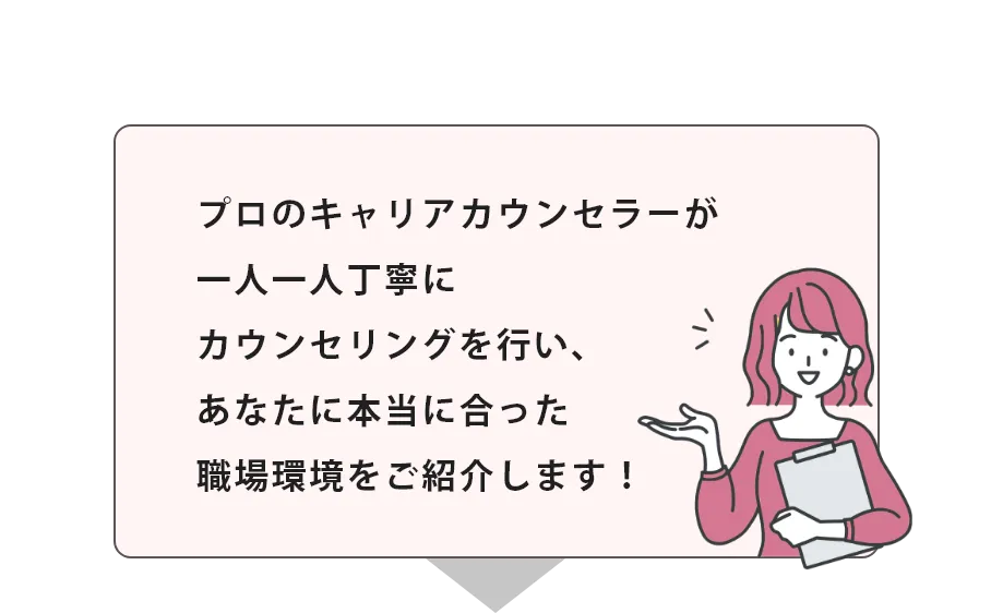 プロのキャリアカウンセラーが一人一人丁寧にカウンセリングを行い、あなたに本当に合った職場環境をご紹介します！